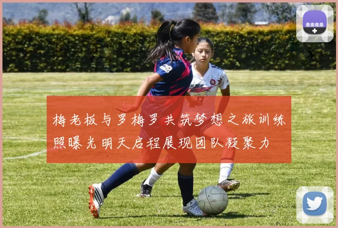 梅老板与罗梅罗共筑梦想之旅训练照曝光明天启程展现团队凝聚力