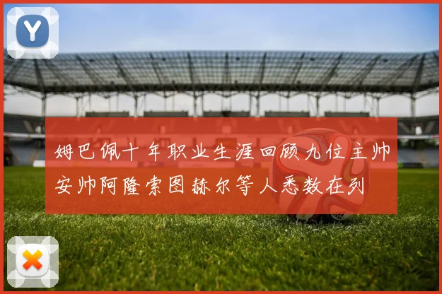 姆巴佩十年职业生涯回顾九位主帅安帅阿隆索图赫尔等人悉数在列