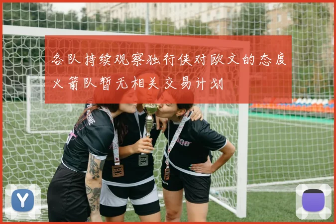 各队持续观察独行侠对欧文的态度火箭队暂无相关交易计划