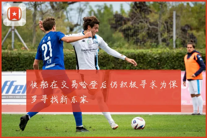 快船在交易哈登后仍积极寻求为保罗寻找新东家