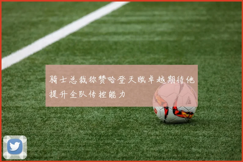 骑士总裁称赞哈登天赋卓越期待他提升全队传控能力