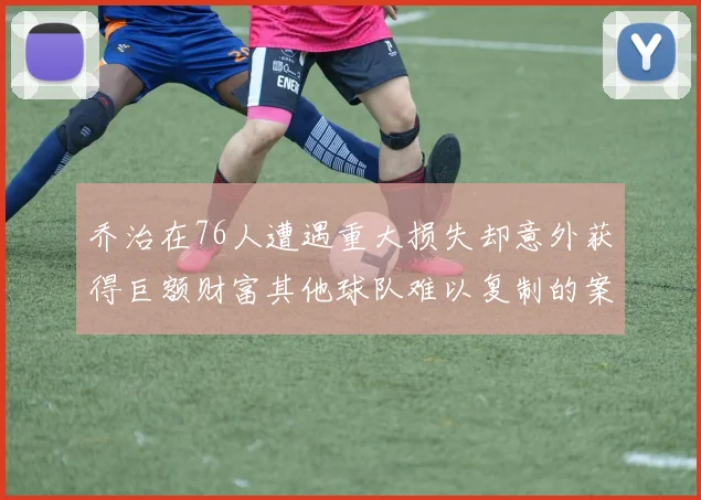 乔治在76人遭遇重大损失却意外获得巨额财富其他球队难以复制的案例