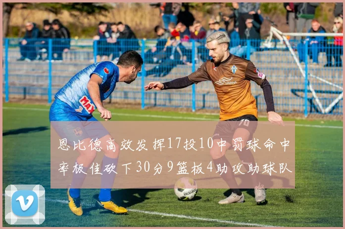 恩比德高效发挥17投10中罚球命中率极佳砍下30分9篮板4助攻助球队获胜