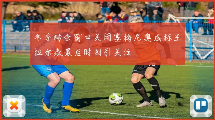 冬季转会窗口关闭塞梅尼奥成标王拉尔森最后时刻引关注