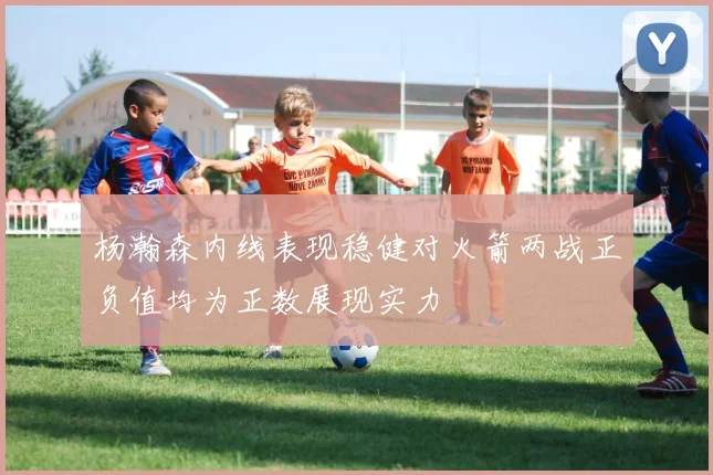 杨瀚森内线表现稳健对火箭两战正负值均为正数展现实力