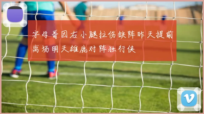 字母哥因右小腿拉伤缺阵昨天提前离场明天雄鹿对阵独行侠