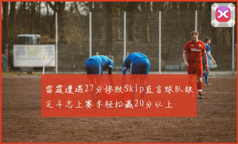 雷霆遭遇27分惨败Skip直言球队缺乏斗志上赛季轻松赢20分以上
