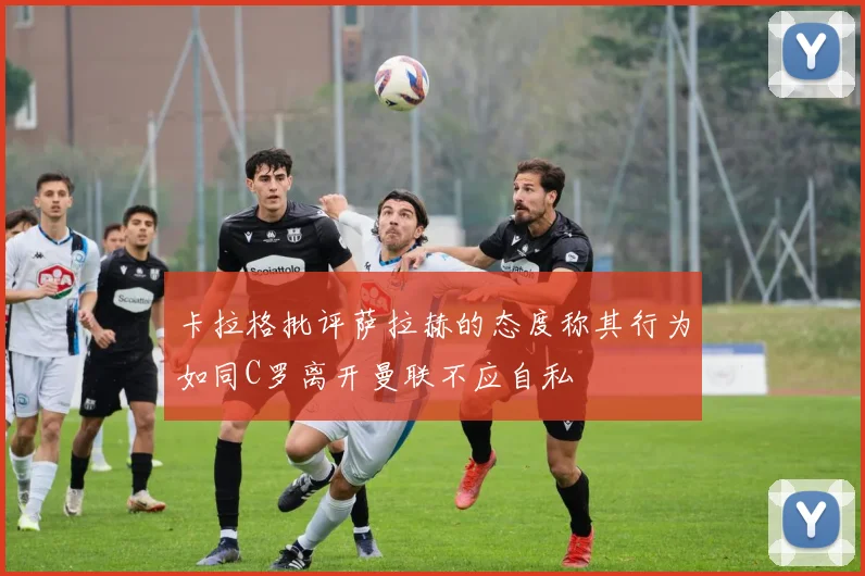 卡拉格批评萨拉赫的态度称其行为如同C罗离开曼联不应自私