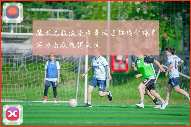 魔术总裁谈字母哥流言称我们球员实力出众值得关注