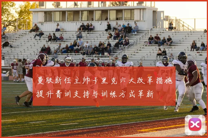 曼联新任主帅卡里克六大改革措施提升青训支持与训练方式革新