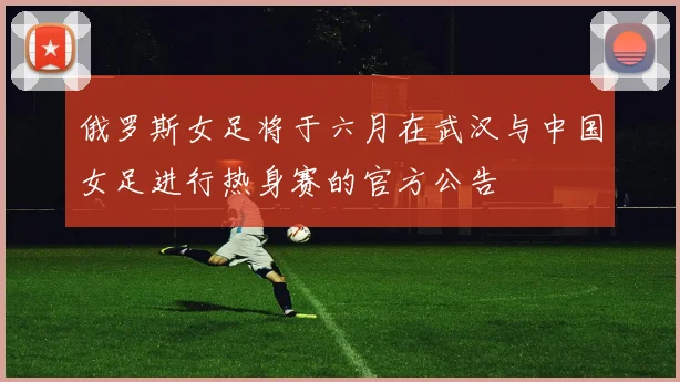俄罗斯女足将于六月在武汉与中国女足进行热身赛的官方公告