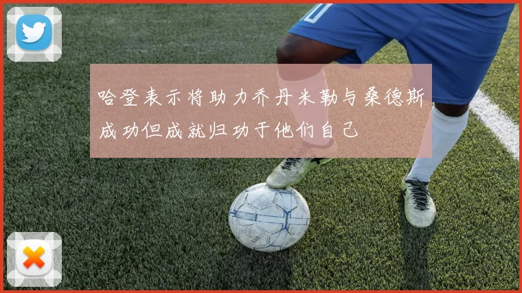 哈登表示将助力乔丹米勒与桑德斯成功但成就归功于他们自己