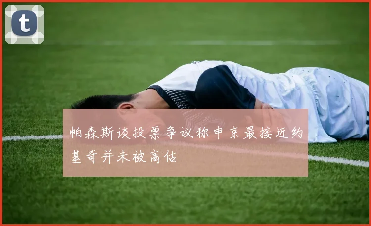 帕森斯谈投票争议称申京最接近约基奇并未被高估
