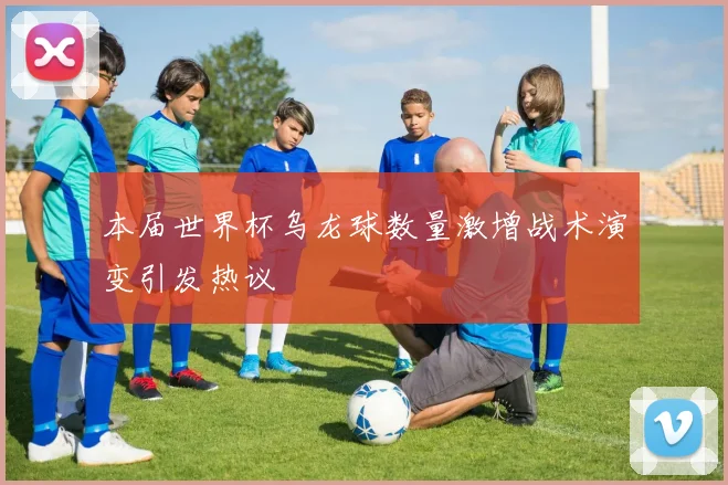 本届世界杯乌龙球数量激增战术演变引发热议