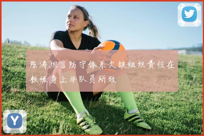 陈涛坦言防守体系欠缺组织责任在教练身上非队员所致