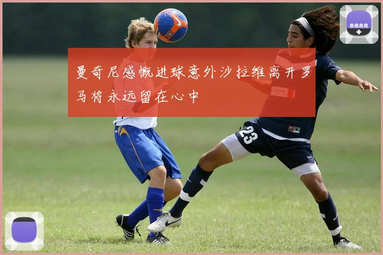 曼奇尼感慨进球意外沙拉维离开罗马将永远留在心中