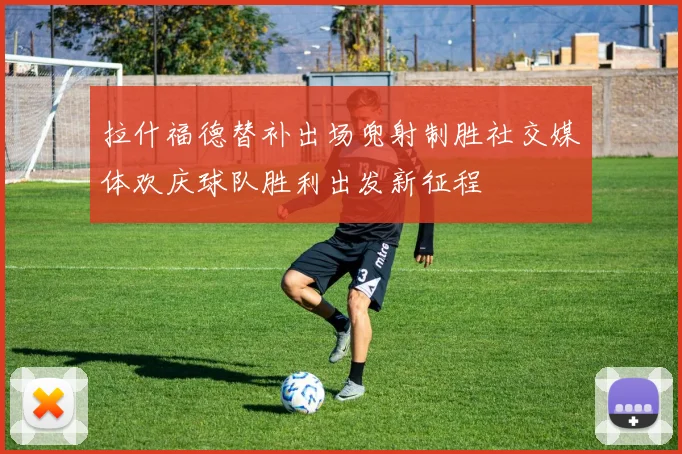 拉什福德替补出场兜射制胜社交媒体欢庆球队胜利出发新征程