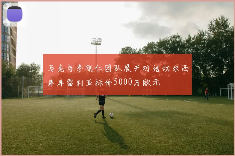 马竞与李刚仁团队展开对话切尔西库库雷利亚标价5000万欧元
